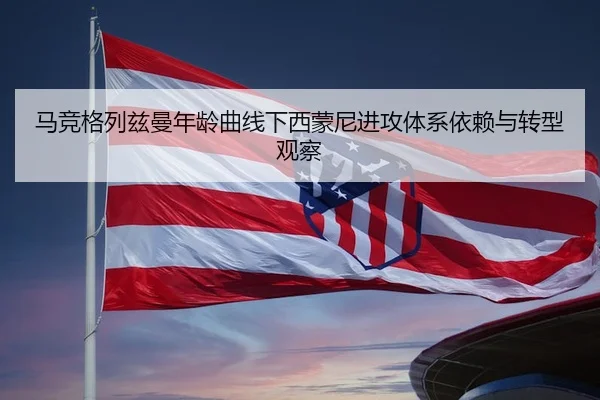 马竞格列兹曼年龄曲线下西蒙尼进攻体系依赖与转型观察