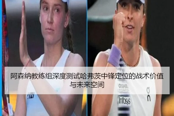 阿森纳教练组深度测试哈弗茨中锋定位的战术价值与未来空间